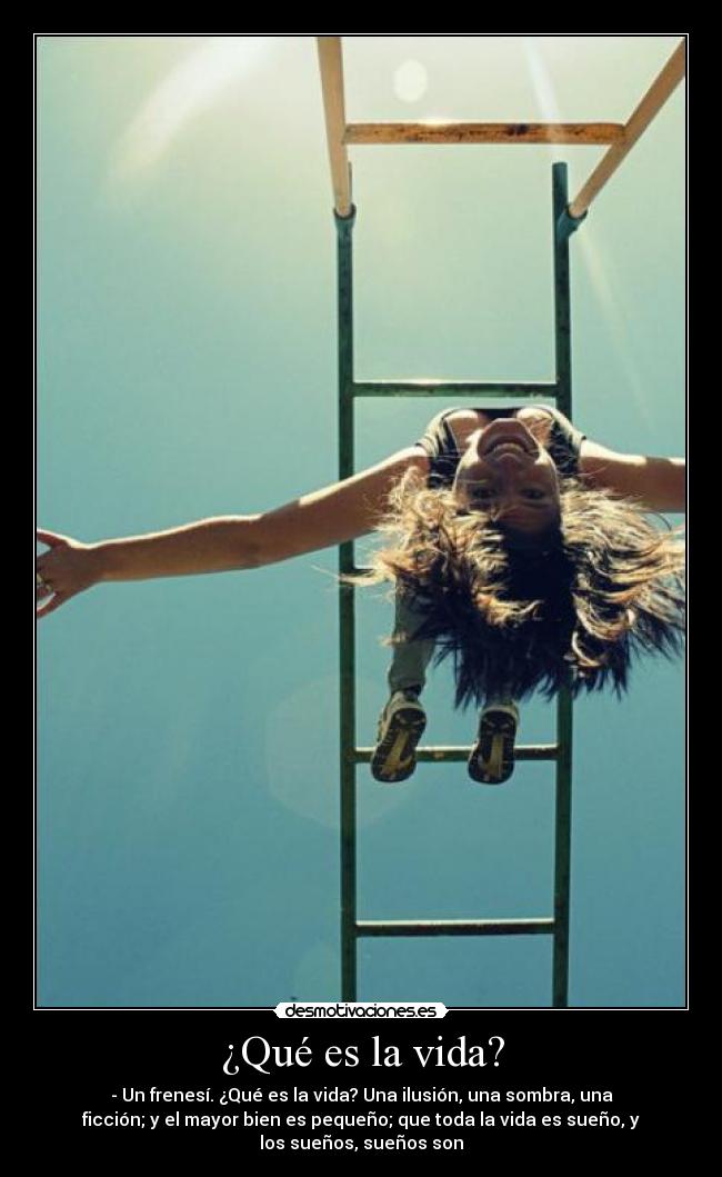 ¿Qué es la vida? - - Un frenesí. ¿Qué es la vida? Una ilusión, una sombra, una
ficción; y el mayor bien es pequeño; que toda la vida es sueño, y
los sueños, sueños son