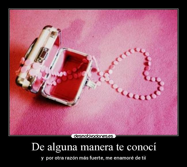 De alguna manera te conocí - y por otra razón más fuerte, me enamoré de tií