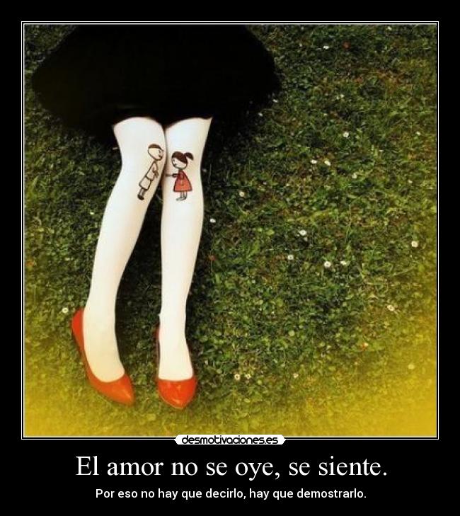 El amor no se oye, se siente. - Por eso no hay que decirlo, hay que demostrarlo.
