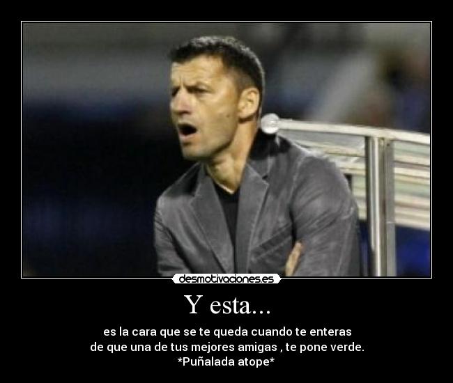 Y esta... - es la cara que se te queda cuando te enteras
de que una de tus mejores amigas , te pone verde.
*Puñalada atope*