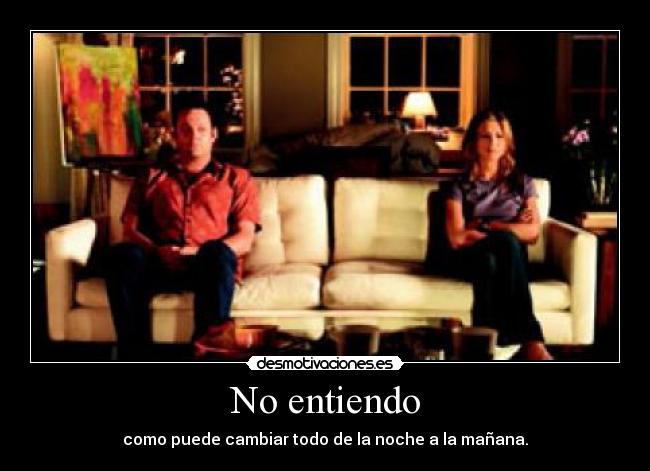 No entiendo - como puede cambiar todo de la noche a la mañana.