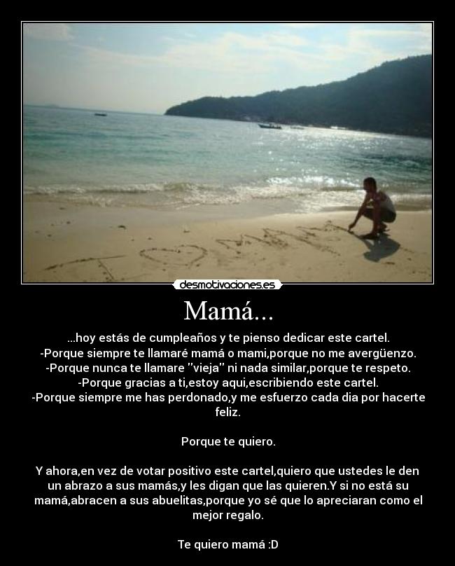 Mamá... - ...hoy estás de cumpleaños y te pienso dedicar este cartel.
-Porque siempre te llamaré mamá o mami,porque no me avergüenzo.
-Porque nunca te llamare vieja ni nada similar,porque te respeto.
-Porque gracias a ti,estoy aqui,escribiendo este cartel.
-Porque siempre me has perdonado,y me esfuerzo cada dia por hacerte
feliz.
Porque te quiero.
Y ahora,en vez de votar positivo este cartel,quiero que ustedes le den
un abrazo a sus mamás,y les digan que las quieren.Y si no está su
mamá,abracen a sus abuelitas,porque yo sé que lo apreciaran como el
mejor regalo.
Te quiero mamá :D