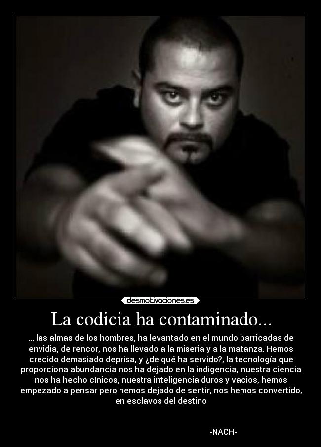 La codicia ha contaminado... - ... las almas de los hombres, ha levantado en el mundo barricadas de
envidia, de rencor, nos ha llevado a la miseria y a la matanza. Hemos
crecido demasiado deprisa, y ¿de qué ha servido?, la tecnología que
proporciona abundancia nos ha dejado en la indigencia, nuestra ciencia
nos ha hecho cínicos, nuestra inteligencia duros y vacios, hemos
empezado a pensar pero hemos dejado de sentir, nos hemos convertido,
en esclavos del destino

                                                                      
                                                               -NACH-