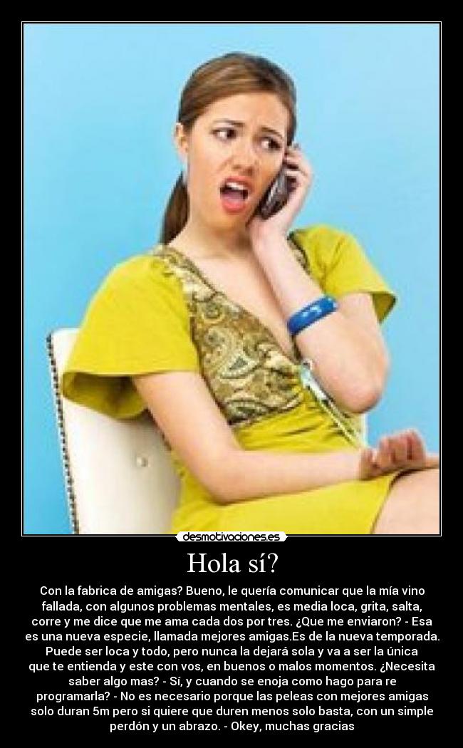 Hola sí? - Con la fabrica de amigas? Bueno, le quería comunicar que la mía vino
fallada, con algunos problemas mentales, es media loca, grita, salta,
corre y me dice que me ama cada dos por tres. ¿Que me enviaron? - Esa
es una nueva especie, llamada mejores amigas.Es de la nueva temporada.
Puede ser loca y todo, pero nunca la dejará sola y va a ser la única
que te entienda y este con vos, en buenos o malos momentos. ¿Necesita
saber algo mas? - Sí, y cuando se enoja como hago para re
programarla? - No es necesario porque las peleas con mejores amigas
solo duran 5m pero si quiere que duren menos solo basta, con un simple
perdón y un abrazo. - Okey, muchas gracias♥