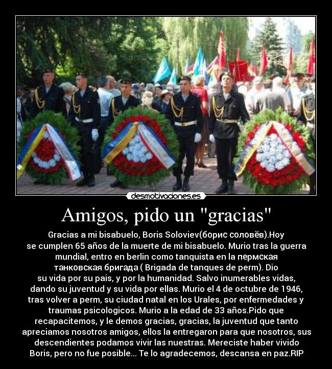 Amigos, pido un gracias - Gracias a mi bisabuelo, Boris Soloviev(борис соловёв).Hoy
se cumplen 65 años de la muerte de mi bisabuelo. Murio tras la guerra
mundial, entro en berlin como tanquista en la пермская
танковская бригада ( Brigada de tanques de perm). Dio
su vida por su pais, y por la humanidad. Salvo inumerables vidas,
dando su juventud y su vida por ellas. Murio el 4 de octubre de 1946,
tras volver a perm, su ciudad natal en los Urales, por enfermedades y
traumas psicologicos. Murio a la edad de 33 años.Pido que
recapacitemos, y le demos gracias, gracias, la juventud que tanto
apreciamos nosotros amigos, ellos la entregaron para que nosotros, sus
descendientes podamos vivir las nuestras. Mereciste haber vivido
Boris, pero no fue posible... Te lo agradecemos, descansa en paz.RIP
