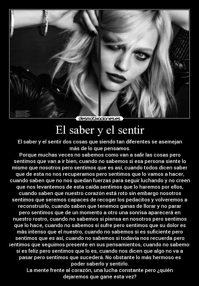 El saber y el sentir - El saber y el sentir dos cosas que siendo tan diferentes se asemejan
más de lo que pensamos.
Porque muchas veces no sabemos como van a salir las cosas pero
sentimos que van a ir bien, cuando no sabemos si esa persona siente lo
mismo que nosotros pero sentimos que es así, cuando todos dicen saber
que de esta no nos recuperamos pero sentimos que lo vamos a hacer,
cuando saben que no nos quedan fuerzas para seguir luchando y no creen
que nos levantemos de esta caída sentimos que lo haremos por ellos,
cuando saben que nuestro corazón está roto sin embargo nosotros
sentimos que seremos capaces de recoger los pedacitos y volveremos a
reconstruirlo, cuando saben que tenemos ganas de llorar y no parar
pero sentimos que de un momento a otro una sonrisa aparecerá en
nuestro rostro, cuando no sabemos si piensa en nosotros pero sentimos
que lo hace, cuando no sabemos si sufre pero sentimos que su dolor es
más intenso que el nuestro, cuando no sabemos si es suficiente pero
sentimos que es así, cuando no sabemos si todavía nos recuerda pero
sentimos que seguimos presente en sus pensamientos, cuando no sabemos
si es feliz pero sentimos que lo es, cuando nos dicen que algo no va a
pasar pero sentimos que sucederá. No obstante lo más hermoso es
poder saberlo y sentirlo.
La mente frente al corazón, una lucha constante pero ¿quién
dejaremos que gane esta vez?