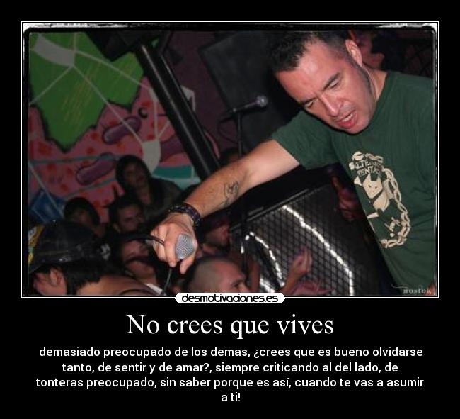 No crees que vives - demasiado preocupado de los demas, ¿crees que es bueno olvidarse
tanto, de sentir y de amar?, siempre criticando al del lado, de
tonteras preocupado, sin saber porque es así, cuando te vas a asumir
a ti!