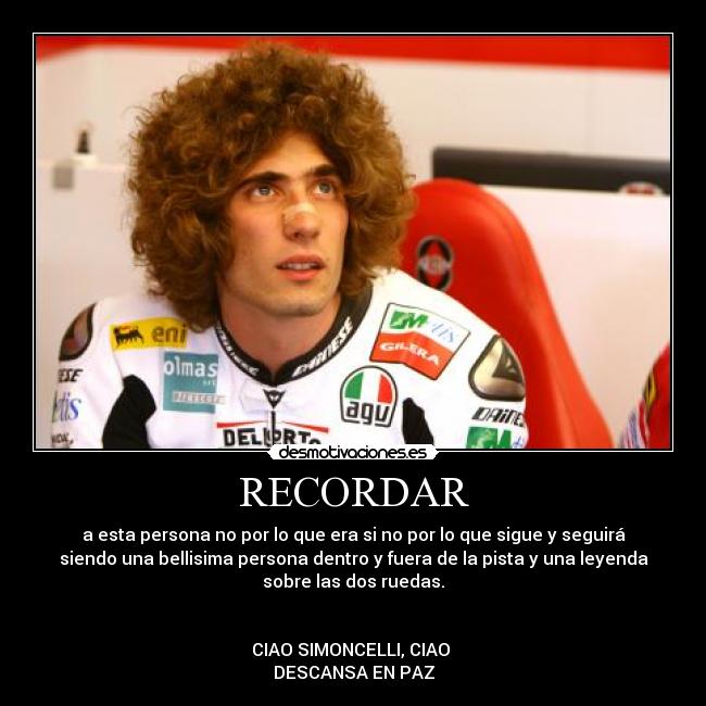 RECORDAR - a esta persona no por lo que era si no por lo que sigue y seguirá
siendo una bellisima persona dentro y fuera de la pista y una leyenda
sobre las dos ruedas.


CIAO SIMONCELLI, CIAO 
DESCANSA EN PAZ