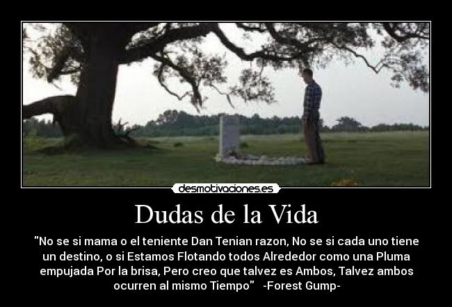 Dudas de la Vida - No se si mama o el teniente Dan Tenian razon, No se si cada uno tiene
un destino, o si Estamos Flotando todos Alrededor como una Pluma
empujada Por la brisa, Pero creo que talvez es Ambos, Talvez ambos
ocurren al mismo Tiempo   -Forest Gump-