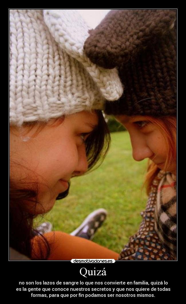 Quizá - no son los lazos de sangre lo que nos convierte en familia, quizá lo
es la gente que conoce nuestros secretos y que nos quiere de todas
formas, para que por fin podamos ser nosotros mismos.