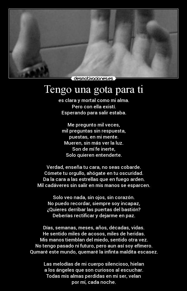 Tengo una gota para ti - es clara y mortal como mi alma.
Pero con ella existí.
Esperando para salir estaba.

Me pregunto mil veces,
mil preguntas sin respuesta,
puestas, en mi mente.
Mueren, sin más ver la luz.
Son de mí fe inerte,
Solo quieren entenderte.

Verdad, enseña tu cara, no seas cobarde.
Cómete tu orgullo, ahógate en tu oscuridad.
Da la cara a las estrellas que en fuego arden.
Mil cadáveres sin salir en mis manos se esparcen.

Solo veo nada, sin ojos, sin corazón.
No puedo recordar, siempre soy incapaz,
¿Quieres derribar las puertas del bastión?
Deberías rectificar y dejarme en paz.

Días, semanas, meses, años, décadas, vidas.
He sentido miles de acosos, miles de heridas.
Mis manos tiemblan del miedo, sentido otra vez.
No tengo pasado ni futuro, pero aun así soy efímero.
Qumaré este mundo, quemaré la infinta maldita escasez.

Las melodías de mi cuerpo silencioso, hielan
a los ángeles que son curiosos al escuchar.
Todas mis almas perdidas en mi ser, velan
por mí, cada noche.