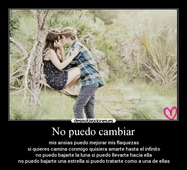 No puedo cambiar - mis ansias puedo mejorar mis flaquezas
si quieres camina conmigo quisiera amarte hasta el infinito
no puedo bajarte la luna si puedo llevarte hacia ella
no puedo bajarte una estrella si puedo tratarte como a una de ellas