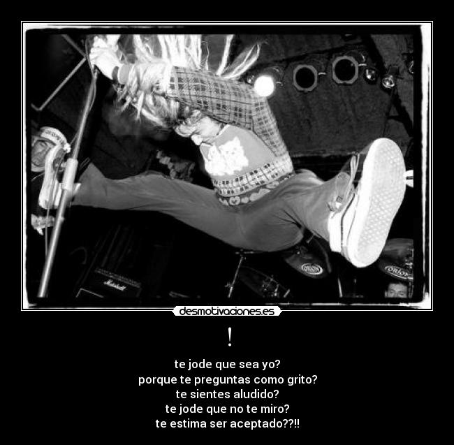 ! - te jode que sea yo?
porque te preguntas como grito?
te sientes aludido?
te jode que no te miro?
te estima ser aceptado??!!