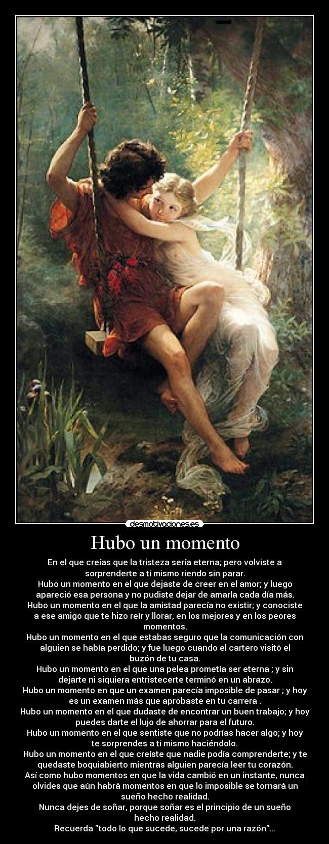Hubo un momento - En el que creías que la tristeza sería eterna; pero volviste a
sorprenderte a ti mismo riendo sin parar.
Hubo un momento en el que dejaste de creer en el amor; y luego
apareció esa persona y no pudiste dejar de amarla cada día más.
Hubo un momento en el que la amistad parecía no existir; y conociste
a ese amigo que te hizo reír y llorar, en los mejores y en los peores
momentos.
Hubo un momento en el que estabas seguro que la comunicación con
alguien se había perdido; y fue luego cuando el cartero visitó el
buzón de tu casa.
Hubo un momento en el que una pelea prometía ser eterna ; y sin
dejarte ni siquiera entristecerte terminó en un abrazo.
Hubo un momento en que un examen parecía imposible de pasar ; y hoy
es un examen más que aprobaste en tu carrera .
Hubo un momento en el que dudaste de encontrar un buen trabajo; y hoy
puedes darte el lujo de ahorrar para el futuro.
Hubo un momento en el que sentiste que no podrías hacer algo; y hoy
te sorprendes a ti mismo haciéndolo.
Hubo un momento en el que creíste que nadie podía comprenderte; y te
quedaste boquiabierto mientras alguien parecía leer tu corazón.
Así como hubo momentos en que la vida cambió en un instante, nunca
olvides que aún habrá momentos en que lo imposible se tornará un
sueño hecho realidad.
Nunca dejes de soñar, porque soñar es el principio de un sueño
hecho realidad.
Recuerda todo lo que sucede, sucede por una razón...