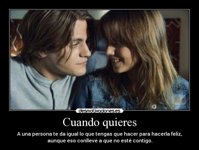 Cuando quieres - A una persona te da igual lo que tengas que hacer para hacerla feliz,
aunque eso conlleve a que no esté contigo.