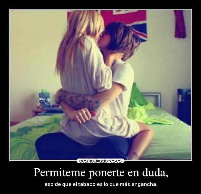 Permiteme ponerte en duda, - eso de que el tabaco es lo que más engancha.