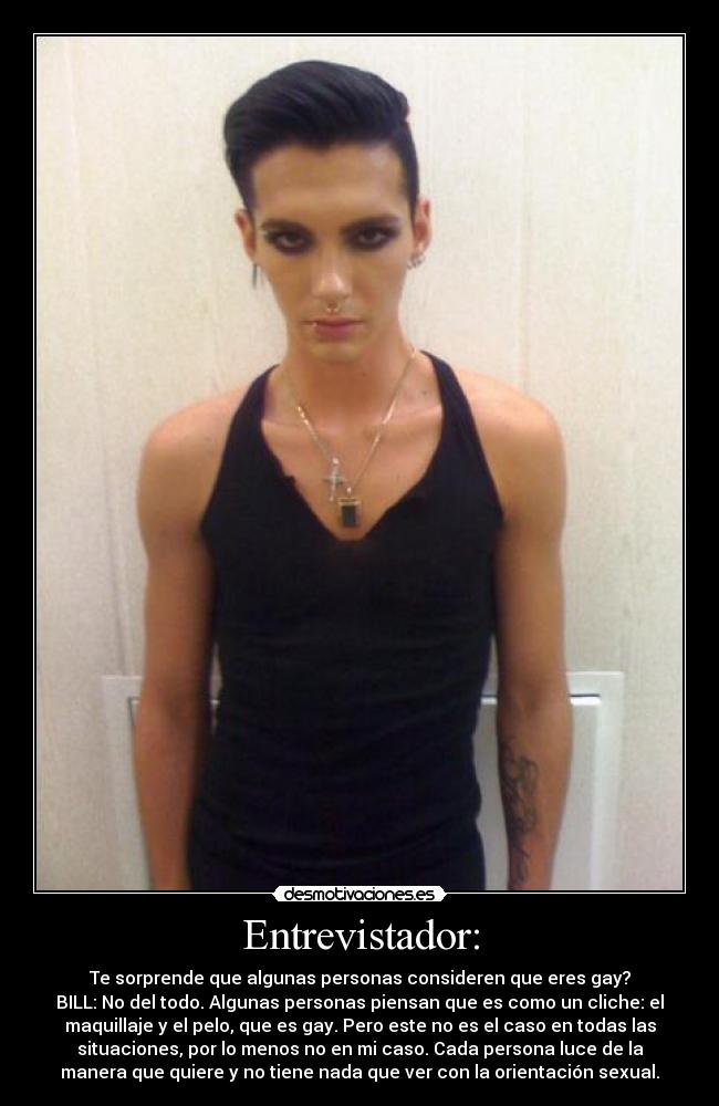 Entrevistador: - Te sorprende que algunas personas consideren que eres gay?
BILL: No del todo. Algunas personas piensan que es como un cliche: el
maquillaje y el pelo, que es gay. Pero este no es el caso en todas las
situaciones, por lo menos no en mi caso. Cada persona luce de la
manera que quiere y no tiene nada que ver con la orientación sexual.