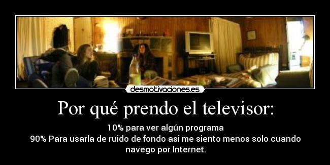 Por qué prendo el televisor: - 10% para ver algún programa
90% Para usarla de ruido de fondo asi me siento menos solo cuando
navego por Internet.