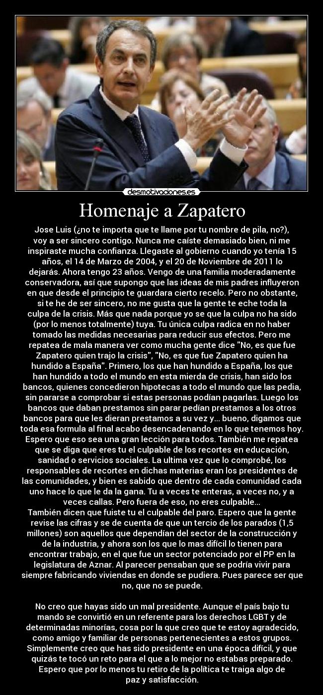 Homenaje a Zapatero - Jose Luis (¿no te importa que te llame por tu nombre de pila, no?),
voy a ser sincero contigo. Nunca me caíste demasiado bien, ni me
inspiraste mucha confianza. Llegaste al gobierno cuando yo tenía 15
años, el 14 de Marzo de 2004, y el 20 de Noviembre de 2011 lo
dejarás. Ahora tengo 23 años. Vengo de una familia moderadamente
conservadora, así que supongo que las ideas de mis padres influyeron
en que desde el principio te guardara cierto recelo. Pero no obstante,
si te he de ser sincero, no me gusta que la gente te eche toda la
culpa de la crisis. Más que nada porque yo se que la culpa no ha sido
(por lo menos totalmente) tuya. Tu única culpa radica en no haber
tomado las medidas necesarias para reducir sus efectos. Pero me
repatea de mala manera ver como mucha gente dice No, es que fue
Zapatero quien trajo la crisis, No, es que fue Zapatero quien ha
hundido a España. Primero, los que han hundido a España, los que
han hundido a todo el mundo en esta mierda de crisis, han sido los
bancos, quienes concedieron hipotecas a todo el mundo que las pedia,
sin pararse a comprobar si estas personas podían pagarlas. Luego los
bancos que daban prestamos sin parar pedían prestamos a los otros
bancos para que les dieran prestamos a su vez y... bueno, digamos que
toda esa formula al final acabo desencadenando en lo que tenemos hoy.
Espero que eso sea una gran lección para todos. También me repatea
que se diga que eres tu el culpable de los recortes en educación,
sanidad o servicios sociales. La ultima vez que lo comprobé, los
responsables de recortes en dichas materias eran los presidentes de
las comunidades, y bien es sabido que dentro de cada comunidad cada
uno hace lo que le da la gana. Tu a veces te enteras, a veces no, y a
veces callas. Pero fuera de eso, no eres culpable...
También dicen que fuiste tu el culpable del paro. Espero que la gente
revise las cifras y se de cuenta de que un tercio de los parados (1,5
millones) son aquellos que dependían del sector de la construcción y
de la industria, y ahora son los que lo mas difícil lo tienen para
encontrar trabajo, en el que fue un sector potenciado por el PP en la
legislatura de Aznar. Al parecer pensaban que se podría vivir para
siempre fabricando viviendas en donde se pudiera. Pues parece ser que
no, que no se puede.

No creo que hayas sido un mal presidente. Aunque el país bajo tu
mando se convirtió en un referente para los derechos LGBT y de
determinadas minorías, cosa por la que creo que te estoy agradecido,
como amigo y familiar de personas pertenecientes a estos grupos.
Simplemente creo que has sido presidente en una época difícil, y que
quizás te tocó un reto para el que a lo mejor no estabas preparado.
Espero que por lo menos tu retiro de la política te traiga algo de
paz y satisfacción.