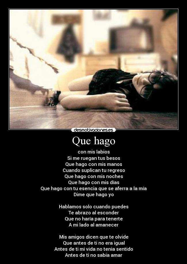 Que hago - con mis labios
Si me ruegan tus besos
Que hago con mis manos
Cuando suplican tu regreso
Que hago con mis noches
Que hago con mis días
Que hago con tu esencia que se aferra a la mía
Dime que hago yo
Hablamos solo cuando puedes
Te abrazo al esconder
Que no haría para tenerte
A mi lado al amanecer
Mis amigos dicen que te olvide
Que antes de ti no era igual
Antes de ti mi vida no tenia sentido
Antes de ti no sabia amar