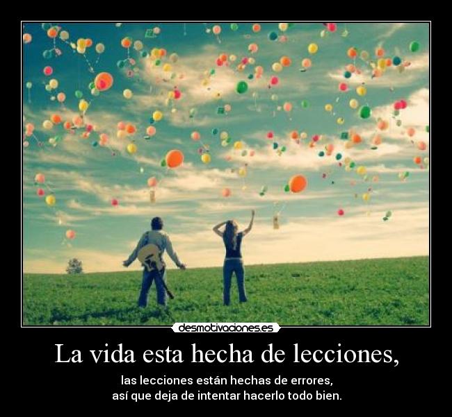 La vida esta hecha de lecciones, - las lecciones están hechas de errores,
así que deja de intentar hacerlo todo bien.