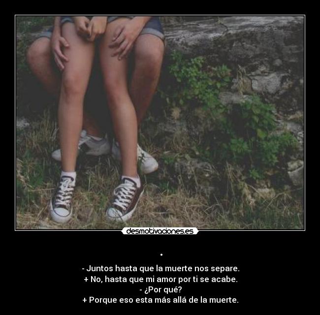 . - - Juntos hasta que la muerte nos separe.
+ No, hasta que mi amor por ti se acabe.
- ¿Por qué?
+ Porque eso esta más allá de la muerte.
