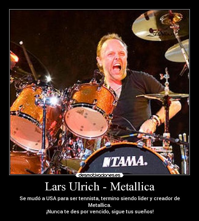 Lars Ulrich - Metallica - Se mudó a USA para ser tennista, termino siendo lider y creador de Metallica.
¡Nunca te des por vencido, sigue tus sueños!