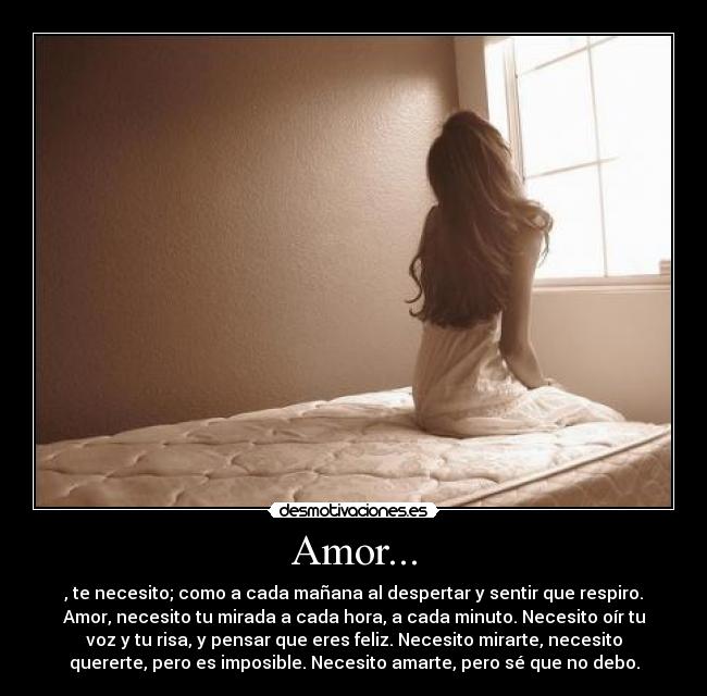 Amor... - , te necesito; como a cada mañana al despertar y sentir que respiro.
Amor, necesito tu mirada a cada hora, a cada minuto. Necesito oír tu
voz y tu risa, y pensar que eres feliz. Necesito mirarte, necesito
quererte, pero es imposible. Necesito amarte, pero sé que no debo.