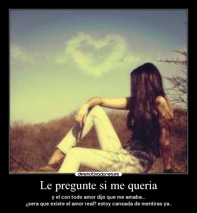 Le pregunte si me queria - y el con todo amor dijo que me amaba...
¿sera que existe el amor real? estoy cansada de mentiras ya..