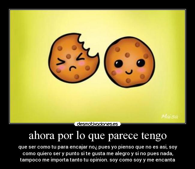 ahora por lo que parece tengo - que ser como tu para encajar no¿ pues yo pienso que no es asi, soy
como quiero ser y punto si te gusta me alegro y si no pues nada,
tampoco me importa tanto tu opinion. soy como soy y me encanta