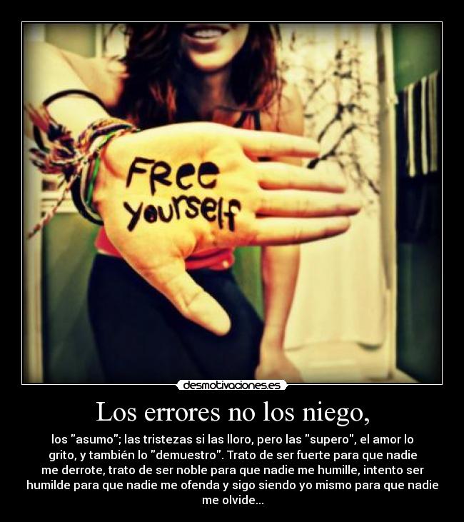 Los errores no los niego, - los asumo; las tristezas si las lloro, pero las supero, el amor lo
grito, y también lo demuestro. Trato de ser fuerte para que nadie
me derrote, trato de ser noble para que nadie me humille, intento ser
humilde para que nadie me ofenda y sigo siendo yo mismo para que nadie
me olvide...