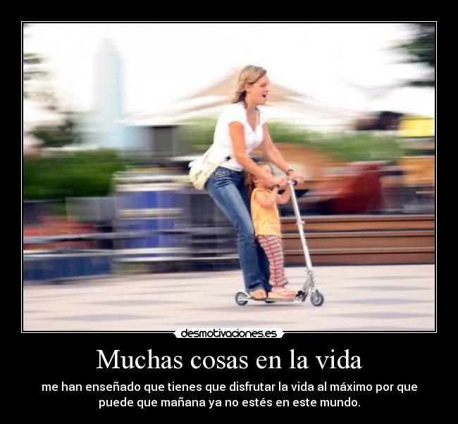 Muchas cosas en la vida - me han enseñado que tienes que disfrutar la vida al máximo por que
puede que mañana ya no estés en este mundo.