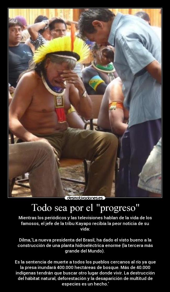 Todo sea por el progreso - Mientras los periódicos y las televisiones hablan de la vida de los
famosos, el jefe de la tribu Kayapo recibía la peor noticia de su
vida:

Dilma,La nueva presidenta del Brasil, ha dado el visto bueno a la
construcción de una planta hidroeléctrica enorme (la tercera más
grande del Mundo). 

Es la sentencia de muerte a todos los pueblos cercanos al río ya que
la presa inundará 400.000 hectáreas de bosque. Más de 40.000
indígenas tendrán que buscar otro lugar donde vivir. La destrucción
del hábitat natural, deforestación y la desaparición de multitud de
especies es un hecho.
