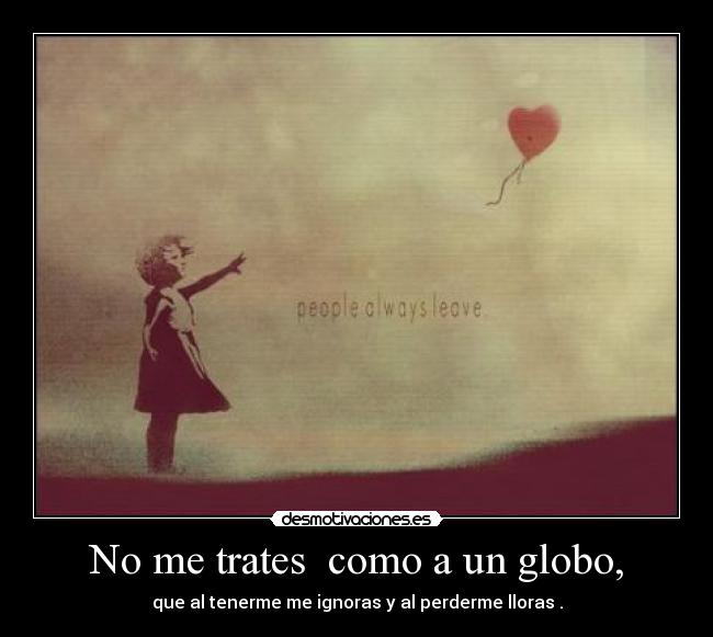 No me trates  como a un globo, - que al tenerme me ignoras y al perderme lloras .