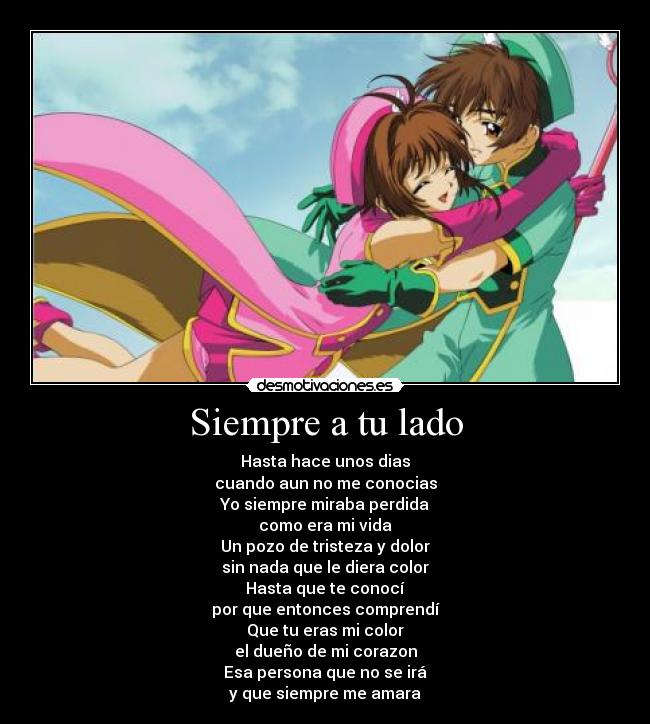 Siempre a tu lado - Hasta hace unos dias
cuando aun no me conocias
Yo siempre miraba perdida
como era mi vida
Un pozo de tristeza y dolor
sin nada que le diera color
Hasta que te conocí
por que entonces comprendí
Que tu eras mi color
el dueño de mi corazon
Esa persona que no se irá
y que siempre me amara
