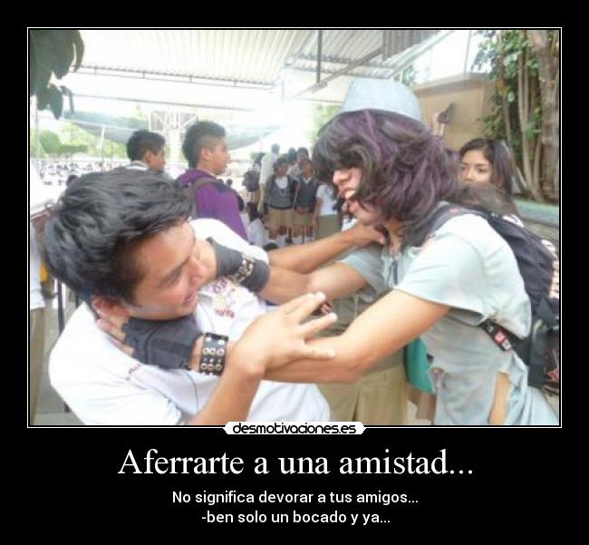 Aferrarte a una amistad... - No significa devorar a tus amigos...
-ben solo un bocado y ya...