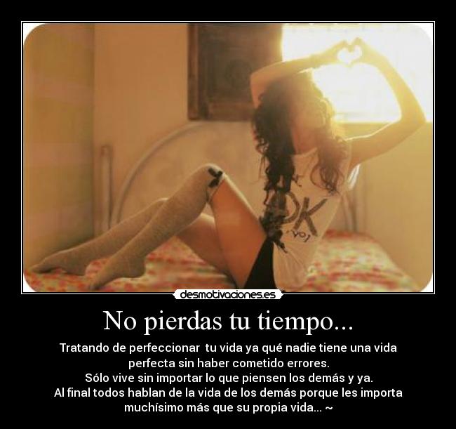 No pierdas tu tiempo... - Tratando de perfeccionar tu vida ya qué nadie tiene una vida
perfecta sin haber cometido errores.
Sólo vive sin importar lo que piensen los demás y ya.
Al final todos hablan de la vida de los demás porque les importa
muchísimo más que su propia vida... ~♥