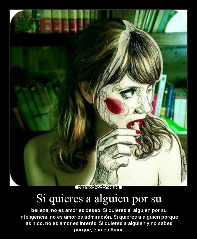 Si quieres a alguien por su - belleza, no es amor es deseo. Si quieres a alguien por su
inteligencia, no es amor es admiración. Si quieres a alguien porque
es rico, no es amor es interés. Si quieres a alguien y no sabes
porque, eso es Amor.