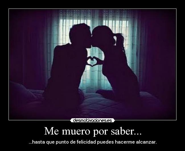 Me muero por saber... - ...hasta que punto de felicidad puedes hacerme alcanzar.