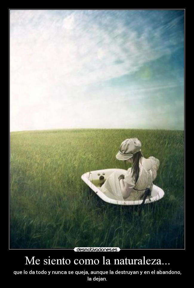 Me siento como la naturaleza... - que lo da todo y nunca se queja, aunque la destruyan y en el abandono, la dejan.