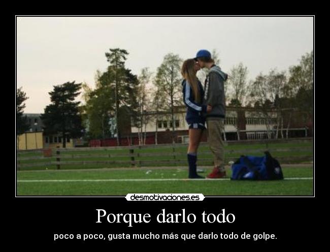 Porque darlo todo - poco a poco, gusta mucho más que darlo todo de golpe.