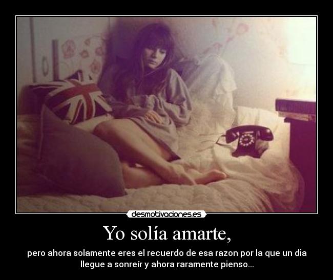 Yo solía amarte, - pero ahora solamente eres el recuerdo de esa razon por la que un dia
llegue a sonreír y ahora raramente pienso...