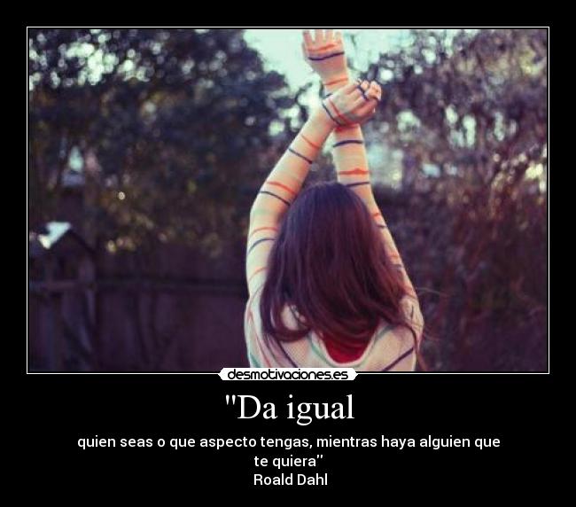 Da igual - quien seas o que aspecto tengas, mientras haya alguien que
te quiera
Roald Dahl