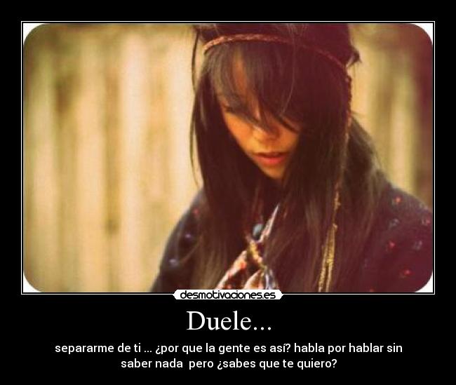 Duele... - separarme de ti ... ¿por que la gente es así? habla por hablar sin
saber nada pero ¿sabes que te quiero?