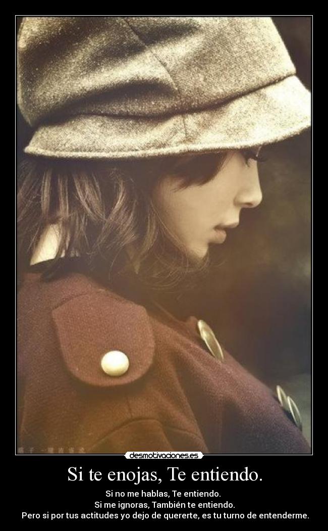 Si te enojas, Te entiendo. - Si no me hablas, Te entiendo. 
Si me ignoras, También te entiendo.
 Pero si por tus actitudes yo dejo de quererte, es tu turno de entenderme.