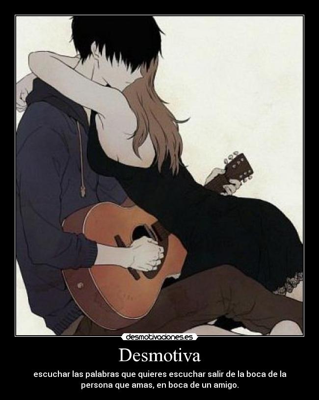 Desmotiva - escuchar las palabras que quieres escuchar salir de la boca de la
persona que amas, en boca de un amigo.