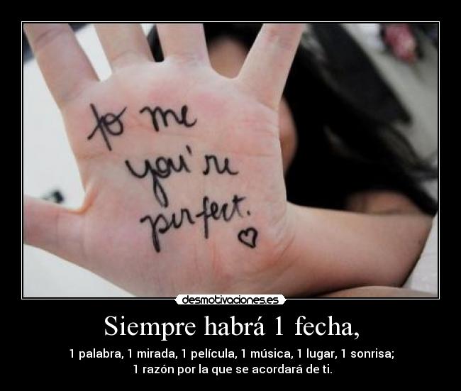 Siempre habrá 1 fecha, - 1 palabra, 1 mirada, 1 película, 1 música, 1 lugar, 1 sonrisa;
1 razón por la que se acordará de ti.
