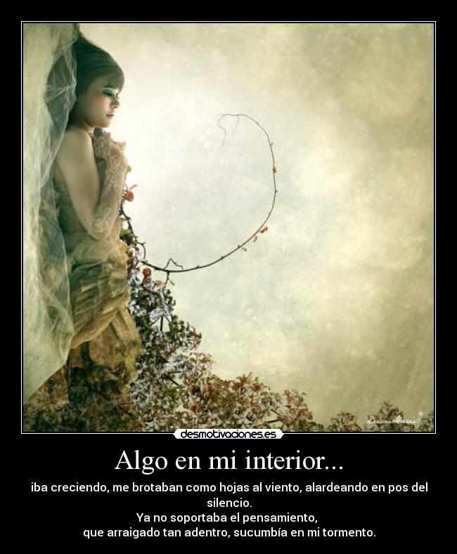 Algo en mi interior... - iba creciendo, me brotaban como hojas al viento, alardeando en pos del silencio.
Ya no soportaba el pensamiento,
que arraigado tan adentro, sucumbía en mi tormento.