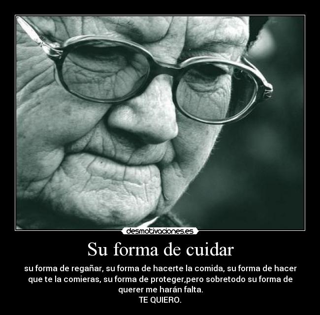 Su forma de cuidar - su forma de regañar, su forma de hacerte la comida, su forma de hacer
que te la comieras, su forma de proteger,pero sobretodo su forma de
querer me harán falta.
TE QUIERO.