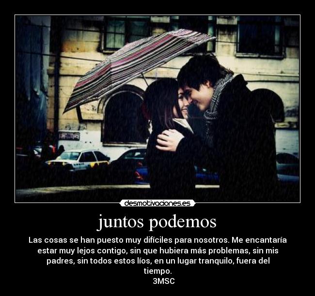 juntos podemos - Las cosas se han puesto muy difíciles para nosotros. Me encantaría
estar muy lejos contigo, sin que hubiera más problemas, sin mis
padres, sin todos estos líos, en un lugar tranquilo, fuera del
tiempo.
      3MSC